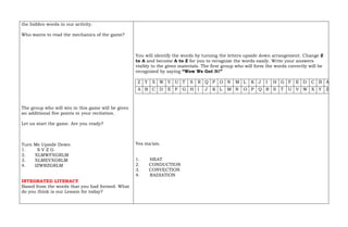 the hidden words in our activity.
Who wants to read the mechanics of the game?
The group who will win in this game will be given
an additional five points in your recitation.
Let us start the game. Are you ready?
Turn Me Upside Down
1. S V Z G
2. XLMWFXGRLM
3. XLMEVXGRLM
4. IZWRZGRLM
INTEGRATED LITERACY
Based from the words that you had formed. What
do you think is our Lesson for today?
You will identify the words by turning the letters upside down arrangement. Change Z
to A and become A to Z for you to recognize the words easily. Write your answers
visibly to the given materials. The first group who will form the words correctly will be
recognized by saying “Wow We Got It!”
Z Y X W V U T S R Q P O N M L K J I H G F E D C B A
A B C D E F G H I J K L M N O P Q R S T U V W X Y Z
Yes ma’am.
1. HEAT
2. CONDUCTION
3. CONVECTION
4. RADIATION
 