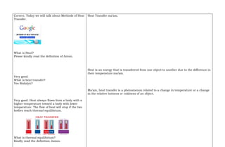Correct. Today we will talk about Methods of Heat
Transfer.
What is Heat?
Please kindly read the definition of Anton.
Very good.
What is heat transfer?
Yes Rodalyn?
Very good. Heat always flows from a body with a
higher temperature toward a body with lower
temperature. The flow of heat will stop if the two
bodies reach thermal equilibrium.
What is thermal equilibrium?
Kindly read the definition James.
Heat Transfer ma’am.
Heat is an energy that is transferred from one object to another due to the difference in
their temperature ma’am.
Ma’am, heat transfer is a phenomenon related to a change in temperature or a change
in the relative hotness or coldness of an object.
 