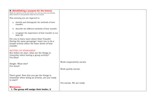 B. (Establishing a purpose for the lesson)
(State the objectives of the new lesson, Use start up/warm-up activities,
Allow learners to ask questions about the new lesson)
This morning you are expected to:
a. identify and distinguish the methods of heat
transfer;
b. describe the different methods of heat transfer
c. recognize the importance of heat transfer in our
daily life
For you to learn more about Heat Transfer.
Having the same groupings I want you to do a
simple activity about the basic forms of heat
transfer.
SETTING OF STANDARDS
But before we start, what are the things to
remember when having a group activity?
Yes Elsa?
Alright. What else?
Yes Anna?
That’s good. Now that you got the things to
remember when doing an activity, are you ready
to start?
Mechanics:
1. The group will assign their leader, 2
Work cooperatively ma’am.
Work quietly ma’am.
Yes ma’am. We are ready.
 
