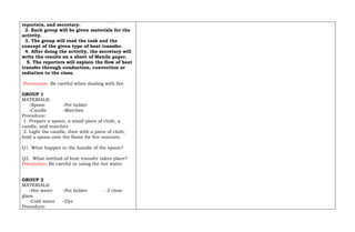 reporters, and secretary.
2. Each group will be given materials for the
activity.
3. The group will read the task and the
concept of the given type of heat transfer.
4. After doing the activity, the secretary will
write the results on a sheet of Manila paper.
5. The reporters will explain the flow of heat
transfer through conduction, convection or
radiation to the class.
Precaution: Be careful when dealing with fire.
GROUP 1
MATERIALS:
-Spoon -Pot holder
-Candle -Matches
Procedure:
1. Prepare a spoon, a small piece of cloth, a
candle, and matches
2. Light the candle, then with a piece of cloth,
hold a spoon over the flame for five minutes.
Q1. What happen to the handle of the spoon?
Q2. What method of heat transfer takes place?
Precaution: Be careful in using the hot water.
GROUP 2
MATERIALS:
-Hot water -Pot holder - 2 clear
glass
-Cold water -Dye
Procedure:
 