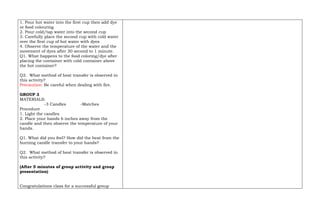 1. Pour hot water into the first cup then add dye
or food colouring
2. Pour cold/tap water into the second cup
3. Carefully place the second cup with cold water
over the first cup of hot water with dyes
4. Observe the temperature of the water and the
movement of dyes after 30 second to 1 minute.
Q1. What happens to the food coloring/dye after
placing the container with cold container above
the hot container?
Q2. What method of heat transfer is observed in
this activity?
Precaution: Be careful when dealing with fire.
GROUP 3
MATERIALS:
-3 Candles -Matches
Procedure
1. Light the candles
2. Place your hands 6 inches away from the
candle and then observe the temperature of your
hands.
Q1. What did you feel? How did the heat from the
burning candle transfer to your hands?
Q2. What method of heat transfer is observed in
this activity?
(After 5 minutes of group activity and group
presentation)
Congratulations class for a successful group
 