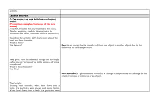 activity.
LESSON PROPER
C. Pag-uugnay ng mga halimbawa sa bagong
aralin:
(Presenting examples/Instances of the new
lesson)
(Teacher presents the new material to the class,
Teacher explains, models, demonstrates, &
illustrates the ideas, concepts, skills or processes.)
Based on the activity, Let’s learn more about the
heat and heat transfer.
What is heat?
Yes Jansen?
Very good. Heat is a thermal energy and is simply
called energy ‘in transit’ or in the process of being
transferred.
What is Heat transfer?
Yes Nica?
That’s right.
During heat transfer, when heat flows into a
body, it’s particles gain energy and move faster.
When heat flows from a body, it’s particles loose
Heat is an energy that is transferred from one object to another object due to the
difference in their temperature.
Heat transfer is a phenomenon related to a change in temperature or a change in the
relative hotness or coldness of an object.
 