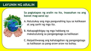 Sa pagtatapos ng aralin na ito, inaasahan na ang
bawat mag-aaral ay:
LAYUNIN NG ARALIN
A. Natutukoy ang mga pangunahing isyu sa kalikasan
at ang sanhi ng mga ito.
B. Nakapagbibigay ng mga hakbang na
makatutulong sa pangangalaga sa kalikasan
C. Naipaliliwanag ang kahalagahan ng pangangalaga
sa kalikasan sa pang-araw-araw na buhay.
 