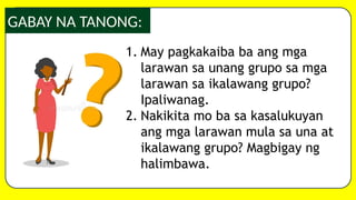 GABAY NA TANONG:
1. May pagkakaiba ba ang mga
larawan sa unang grupo sa mga
larawan sa ikalawang grupo?
Ipaliwanag.
2. Nakikita mo ba sa kasalukuyan
ang mga larawan mula sa una at
ikalawang grupo? Magbigay ng
halimbawa.
 
