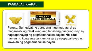PAGBABALIK-ARAL
DEAL OR NO DEAL
Panuto: Sa hudyat ng guro, ang mga mag aaral ay
magsasabi ng Deal kung ang binasang pangungusap ay
nagpapahayag ng pagmamahal sa bayan; No deal
naman ng kung ang pangungusap ay nagpapahayag ng
kawalan ng pagmamahal sa bayan.
 