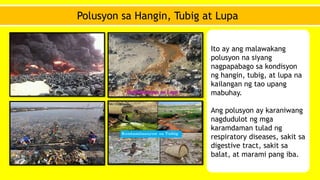 Polusyon sa Hangin, Tubig at Lupa
Ito ay ang malawakang
polusyon na siyang
nagpapabago sa kondisyon
ng hangin, tubig, at lupa na
kailangan ng tao upang
mabuhay.
Ang polusyon ay karaniwang
nagdudulot ng mga
karamdaman tulad ng
respiratory diseases, sakit sa
digestive tract, sakit sa
balat, at marami pang iba.
 