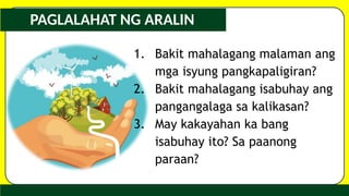 PAGLALAHAT NG ARALIN
1. Bakit mahalagang malaman ang
mga isyung pangkapaligiran?
2. Bakit mahalagang isabuhay ang
pangangalaga sa kalikasan?
3. May kakayahan ka bang
isabuhay ito? Sa paanong
paraan?
 