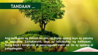 Ang kalikasan ay kaloob sa atin ng Diyos upang tayo ay patuloy
na mabuhay. Samakatwid, tayo ay binubuhay ng kalikasan.
Kung kaya’t tungkulin at pananagutan natin na ito ay igalang at
pangalagaan.
TANDAAN …
 