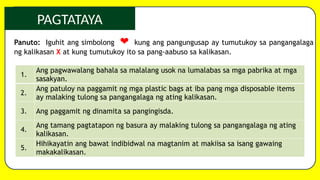 PAGTATAYA
Panuto: Iguhit ang simbolong ❤ kung ang pangungusap ay tumutukoy sa pangangalaga
ng kalikasan X at kung tumutukoy ito sa pang-aabuso sa kalikasan.
1.
Ang pagwawalang bahala sa malalang usok na lumalabas sa mga pabrika at mga
sasakyan.
2.
Ang patuloy na paggamit ng mga plastic bags at iba pang mga disposable items
ay malaking tulong sa pangangalaga ng ating kalikasan.
3. Ang paggamit ng dinamita sa pangingisda.
4.
Ang tamang pagtatapon ng basura ay malaking tulong sa pangangalaga ng ating
kalikasan.
5.
Hihikayatin ang bawat indibidwal na magtanim at makiisa sa isang gawaing
makakalikasan.
 