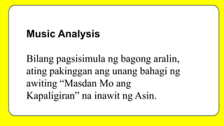 Music Analysis
Bilang pagsisimula ng bagong aralin,
ating pakinggan ang unang bahagi ng
awiting “Masdan Mo ang
Kapaligiran” na inawit ng Asin.
 