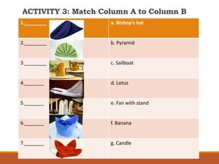 ACTIVITY 3: Match Column A to Column B
1.________ a. Bishop’s hat
2.________ b. Pyramid
3.________ c. Sailboat
4._______ d. Lotus
5._______ e. Fan with stand
6._______ f. Banana
7._______ g. Candle
 
