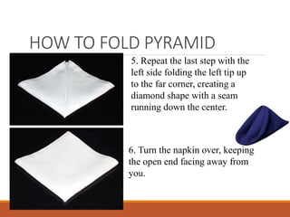 HOW TO FOLD PYRAMID
5. Repeat the last step with the
left side folding the left tip up
to the far corner, creating a
diamond shape with a seam
running down the center.
6. Turn the napkin over, keeping
the open end facing away from
you.
 