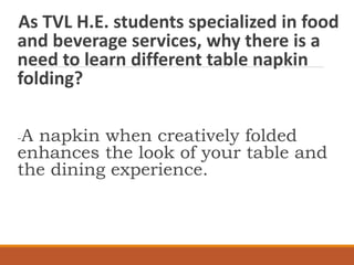 As TVL H.E. students specialized in food
and beverage services, why there is a
need to learn different table napkin
folding?
-A napkin when creatively folded
enhances the look of your table and
the dining experience.
 