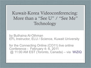 Kuwait-Korea Videoconferencing:  More than a “See U” / “See Me” Technology  by Buthaina Al-Othman EFL Instructor, ELU / Science, Kuwait University  for the Connecting Online (CO11) live online Conference -  February 4- 6, 2011 @ 11:00 AM EST (Toronto, Canada) – via  WiZiQ 