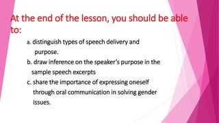 At the end of the lesson, you should be able
to:
a. distinguish types of speech delivery and
purpose.
b. draw inference on the speaker’s purpose in the
sample speech excerpts
c. share the importance of expressing oneself
through oral communication in solving gender
issues.
 