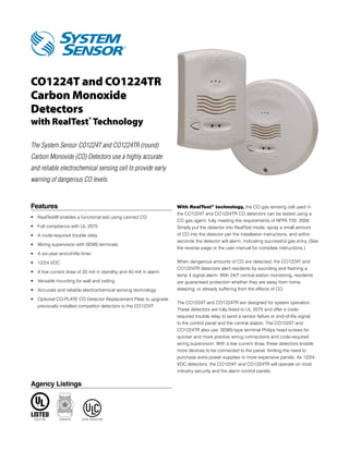 CO1224T and CO1224TR
Carbon Monoxide
Detectors
with RealTest® Technology

The System Sensor CO1224T and CO1224TR (round)
Carbon Monoxide (CO) Detectors use a highly accurate
and reliable electrochemical sensing cell to provide early
warning of dangerous CO levels.


Features                                                         With RealTest® technology, the CO gas sensing cell used in
                                                                 the CO1224T and CO1224TR CO detectors can be tested using a
•	 RealTest® enables a functional test using canned CO
                                                                 CO gas agent, fully meeting the requirements of NFPA 720: 2009.
•	 Full compliance with UL 2075                                  Simply put the detector into RealTest mode, spray a small amount
•	 A code-required trouble relay                                 of CO into the detector per the installation instructions, and within
                                                                 seconds the detector will alarm, indicating successful gas entry. (See
•	 Wiring supervision with SEMS terminals
                                                                 the reverse page or the user manual for complete instructions.)
•	 A six-year end-of-life timer

•	 12/24 VDC                                                     When dangerous amounts of CO are detected, the CO1224T and
                                                                 CO1224TR detectors alert residents by sounding and flashing a 	
•	 A low current draw of 20 mA in standby and 40 mA in alarm
                                                                 temp 4 signal alarm. With 24/7 central station monitoring, residents
•	 Versatile mounting for wall and ceiling                       are guaranteed protection whether they are away from home,
•	 Accurate and reliable electrochemical sensing technology      sleeping, or already suffering from the effects of CO.

•	  ptional CO-PLATE CO Detector Replacement Plate to upgrade
   O
                                                                 The CO1224T and CO1224TR are designed for system operation.
   previously installed competitor detectors to the CO1224T
                                                                 These detectors are fully listed to UL 2075 and offer a code-
                                                                 required trouble relay to send a sensor failure or end-of-life signal
                                                                 to the control panel and the central station. The CO1224T and
                                                                 CO1224TR also use  SEMS-type terminal Philips head screws for
                                                                 quicker and more positive wiring connections and code-required
                                                                 wiring supervision. With a low current draw, these detectors enable
                                                                 more devices to be connected to the panel, limiting the need to
                                                                 purchase extra power supplies or more expensive panels. As 12/24
                                                                 VDC detectors, the CO1224T and CO1224TR will operate on most
                                                                 industry security and fire alarm control panels.


Agency Listings




 E307195      E304075     5276-1653:0194
 