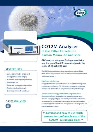 CO12M Analyser

IR Gas Filter Correlation
Carbon Monoxide Analyser
GFC analyser designed for high sensitivity
monitoring of low CO concentrations in the
range of 40 ppb-200 ppm

KEYFEATURES
•

The AF22M sulphur dioxide analyser is an ultra compact and light
IR-GFC based analyser able to measure carbon monoxide with excellent

average times; auto-ranging

•
•
•
•
•

User programmable ranges and

stability and accuracy.

Automatic pressure compensation
Sealed gas cells
Automatic pressure compensation
Real time calibration graph

Free from Interference
Equipped with sealed gas cells located in an air tight thermoregulated
measurement module, the CO12M combines a powerful, easy-to-use
interface with state of-the-art components and design technology.

Extremely compact, easy to use

Advanced Technology for Multitasking Operation
Multitasking software allows advanced calculation such as wind

CO

set-up, as well as the status and maintenance parameters. Users also
have the freedom to access to real-time synoptics, auto-diagnostics and
maintenance data screens.

“

Familiar and easy to use touch
screens for comfortable use of the
CO12M - just plug & play!

“

GASESANALYSED

direction averaging and gives user-friendly access to the instrument

 