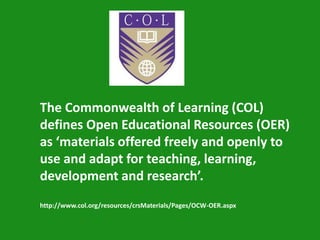 The Commonwealth of Learning (COL)
defines Open Educational Resources (OER)
as ‘materials offered freely and openly to
use and adapt for teaching, learning,
development and research’.
http://www.col.org/resources/crsMaterials/Pages/OCW-OER.aspx
 