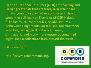Open Educational Resources (OER) are teaching and
learning materials that are freely available online
for everyone to use, whether you are an instructor,
student or self-learner. Examples of OER include:
full courses, course modules, syllabi, lectures,
homework assignments, quizzes, lab and classroom
activities, pedagogical materials, games,
simulations, and many more resources contained in
digital media collections from around the world.

OER Commons

http://www.oercommons.org/
 