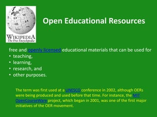 Open Educational Resources


free and openly licensed educational materials that can be used for
• teaching,
• learning,
• research, and
• other purposes.

   The term was first used at a UNESCO conference in 2002, although OERs
   were being produced and used before that time. For instance, the MIT
   OpenCourseWare project, which began in 2001, was one of the first major
   initiatives of the OER movement.
 