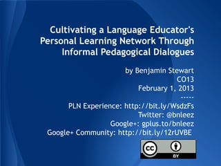 Cultivating a Language Educator's
Personal Learning Network Through
     Informal Pedagogical Dialogues
                       by Benjamin Stewart
                                      CO13
                           February 1, 2013
                                        -----
       PLN Experience: http://bit.ly/WsdzFs
                           Twitter: @bnleez
                   Google+: gplus.to/bnleez
 Google+ Community: http://bit.ly/12rUVBE
 