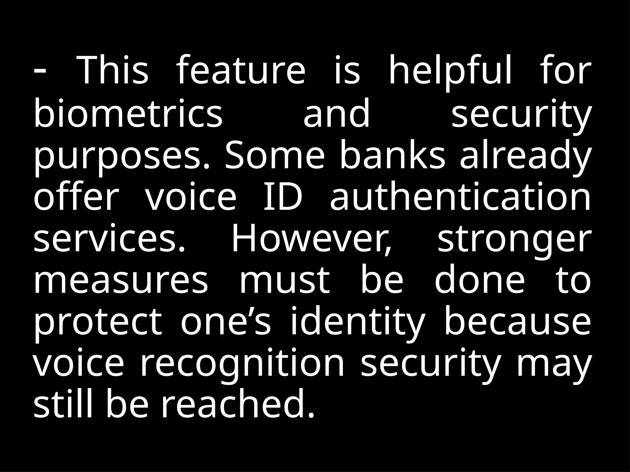- This feature is helpful for
biometrics and security
purposes. Some banks already
offer voice ID authentication
services. However, stronger
measures must be done to
protect one’s identity because
voice recognition security may
still be reached.
 