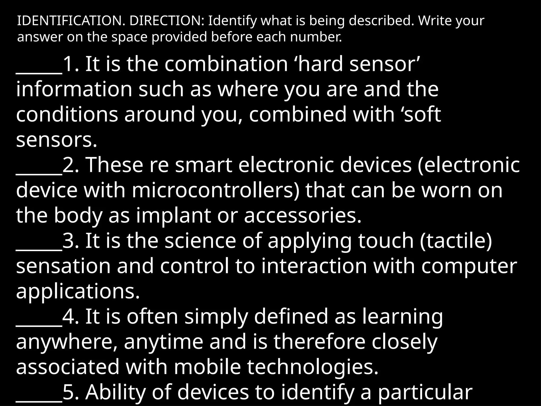 IDENTIFICATION. DIRECTION: Identify what is being described. Write your
answer on the space provided before each number.
_____1. It is the combination ‘hard sensor’
information such as where you are and the
conditions around you, combined with ‘soft
sensors.
_____2. These re smart electronic devices (electronic
device with microcontrollers) that can be worn on
the body as implant or accessories.
_____3. It is the science of applying touch (tactile)
sensation and control to interaction with computer
applications.
_____4. It is often simply defined as learning
anywhere, anytime and is therefore closely
associated with mobile technologies.
_____5. Ability of devices to identify a particular
 