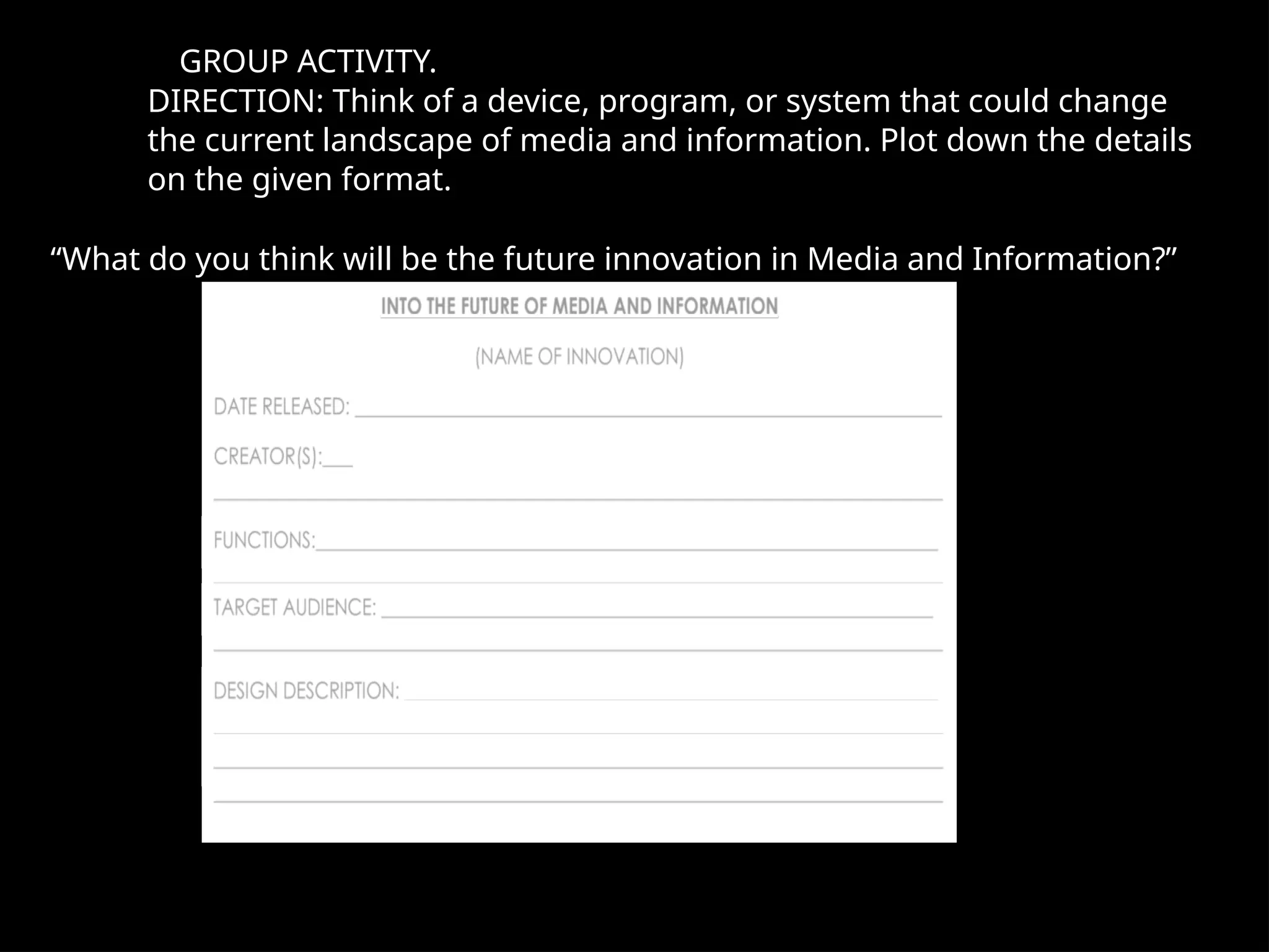 GROUP ACTIVITY.
DIRECTION: Think of a device, program, or system that could change
the current landscape of media and information. Plot down the details
on the given format.
“What do you think will be the future innovation in Media and Information?”
 