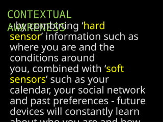 CONTEXTUAL
AWARENESS
- by combining ‘hard
sensor’ information such as
where you are and the
conditions around
you, combined with ‘soft
sensors’ such as your
calendar, your social network
and past preferences - future
devices will constantly learn
 