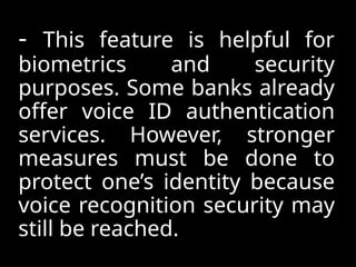- This feature is helpful for
biometrics and security
purposes. Some banks already
offer voice ID authentication
services. However, stronger
measures must be done to
protect one’s identity because
voice recognition security may
still be reached.
 