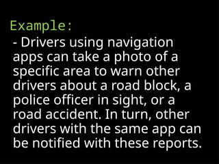 Example:
- Drivers using navigation
apps can take a photo of a
specific area to warn other
drivers about a road block, a
police officer in sight, or a
road accident. In turn, other
drivers with the same app can
be notified with these reports.
 
