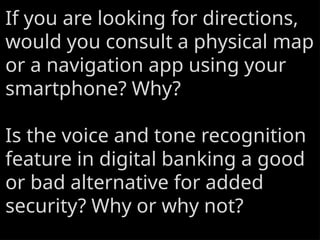If you are looking for directions,
would you consult a physical map
or a navigation app using your
smartphone? Why?
Is the voice and tone recognition
feature in digital banking a good
or bad alternative for added
security? Why or why not?
 