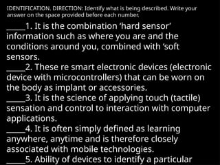 IDENTIFICATION. DIRECTION: Identify what is being described. Write your
answer on the space provided before each number.
_____1. It is the combination ‘hard sensor’
information such as where you are and the
conditions around you, combined with ‘soft
sensors.
_____2. These re smart electronic devices (electronic
device with microcontrollers) that can be worn on
the body as implant or accessories.
_____3. It is the science of applying touch (tactile)
sensation and control to interaction with computer
applications.
_____4. It is often simply defined as learning
anywhere, anytime and is therefore closely
associated with mobile technologies.
_____5. Ability of devices to identify a particular
 