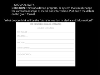 GROUP ACTIVITY.
DIRECTION: Think of a device, program, or system that could change
the current landscape of media and information. Plot down the details
on the given format.
“What do you think will be the future innovation in Media and Information?”
 