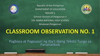 Republic of the Philippines
DEPARTMENT OF EDUCATION
REGION 1
Schools Division of Pangasinan II
STA. MARIA NATIONAL HIGH SCHOOL
Binalonan,Pangasinan
CLASSROOM OBSERVATION NO. 1
Pagbasa at Pagsusuri ng Iba’t ibang Teksto Tungo sa
Pananaliksik
 