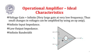 Operational Amplifier – Ideal
Characteristics
Voltage Gain = Infinite (Very large gain at very low frequency; Thus
small changes in voltages can be amplified by using an op amp).
Infinite Input Impedance.
Low Output Impedance.
Infinite Bandwidth
8
 