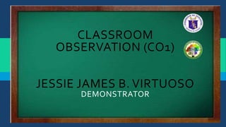 CLASSROOM
OBSERVATION (CO1)
JESSIE JAMES B. VIRTUOSO
DEMONSTRATOR
 