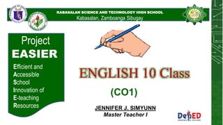 KABASALAN SCIENCE AND
TECHNOLOGY HIGH
SCHOOL
KABASALAN SCIENCE AND TECHNOLOGY HIGH SCHOOL
Kabasalan, Zamboanga Sibugay
Project
EASIER
Efficient and
Accessible
School
Innovation of
E-teaching
Resources
ENGLISH 10 Class
JENNIFER J. SIMYUNN
Master Teacher I
(CO1)
 
