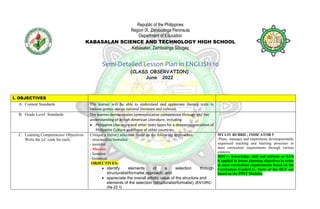 Republic of the Philippines
Region IX, Zamboanga Peninsula
Department of Education
KABASALAN SCIENCE AND TECHNOLOGY HIGH SCHOOL
Kabasalan, Zamboanga Sibugay
Semi-Detailed Lesson Plan in ENGLISH 10
(CLASS OBSERVATION)
June 2022
I. OBJECTIVES
A. Content Standards The learner will be able to understand and appreciate literary texts in
various genres across national literature and cultures.
B. Grade Level Standards The learner demonstrates communicative competence through his/ her
understanding of British-American Literature, including
 Philippine Literature and other texts types for a deeper appreciation of
Philippine Culture and those of other countries.
C. Learning Competencies/ Objectives
Write the LC code for each.
Critique a literary selection based on the following approaches:
- structuralist/formalist
- moralist
- Marxist
- feminist
- historical
OBJECTIVES:
 identify elements of a selection through
structuralist/formalist approach; and
 appreciate the overall artistic value of the structure and
elements of the selection (structuralist/formalist) (EN10RC-
IIIa-22.1)
MT I-IV RUBRIC, INDICATOR 5
-Plans, manages and implements developmentally
sequenced teaching and learning processes to
meet curriculum requirements through various
contexts.
MOV--- Knowledge, skill and attitude or KSA
is applied in lesson planning objectives in order
to meet curriculum requirements based on the
Curriculum Guide/CG. Parts of the DLP are
based on the PPST Modules
 