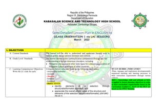 Republic of the Philippines
Region IX, Zamboanga Peninsula
Department of Education
KABASALAN SCIENCE AND TECHNOLOGY HIGH SCHOOL
Kabasalan, Zamboanga Sibugay
Semi-Detailed Lesson Plan in ENGLISH 10
(CLASS OBSERVATION 1 via LAC SESSION)
March 2022
I. OBJECTIVES
A. Content Standards The learner will be able to understand and appreciate literary texts in
various genres across national literature and cultures.
B. Grade Level Standards The learner demonstrates communicative competence through his/ her
understanding of British-American Literature, including
 Philippine Literature and other texts types for a deeper appreciation of
Philippine Culture and those of other countries.
C. Learning Competencies/ Objectives
Write the LC code for each.
Critique a literary selection based on the following approaches:
- structuralist/formalist
- moralist
- Marxist
- feminist
- historical
OBJECTIVES:
 identify elements of a selection through
structuralist/formalist approach; and
 appreciate the overall artistic value of the structure and
elements of the selection (structuralist/formalist) (EN10RC-
IIIa-22.1)
MT I-IV RUBRIC, INDICATOR 5
-Plans, manages and implements developmentally
sequenced teaching and learning processes to
meet curriculum requirements through various
contexts.
MOV--- Knowledge, skill and attitude or KSA
is applied in lesson planning objectives in order
to meet curriculum requirements based on the
Curriculum Guide/CG. Parts of the DLP are
based on the PPST Modules
 