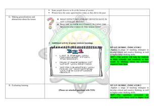  Some people deserve to be at the bottom of society.
 Women have the same opportunities today as they did in the past.
G. Making generalizations and
abstractions about the lesson  WHAT EFFECT DO LITERARY DEVICES HAVE IN
ANY LITERARY PIECES?
 WAS THE AUTHOR SUCCESSFUL IN USING THE
DEVICES DISCUSSED IN THE SEKECTION?
 Additional activity to gauge students learnings
MT I-IV RUBRIC, INDICATOR 2
-Applies a range of teaching strategies to
develop critical and creative thinking, as well
as higher-order thinking skills.
MOV---This activity will help the students
to think critically and creatively as they
would be thinking about the activities
required from them
H. Evaluating learning
(Please see attached questions with TOS)
MT I-IV RUBRIC, INDICATOR 2
-Applies a range of teaching strategies to
develop critical and creative thinking, as well
as higher-order thinking skills.
MOV---The questions presented are
arranged from lower level to higher level
 