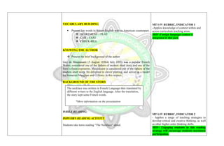 VOCABULARY BUILDING
 Present few words in British English with its American counterpart.
 APARTMENT – FLAT
 CAB – TAXI
 CHECK-BILL
KNOWING THE AUTHOR
 Present the brief background of the author
Guy de Maupassant (5 August 1850-6 July 1893) was a popular French
Writer, considered one of the fathers of modern short story and one of the
form’s finest exponents. Maupassant is considered one of the fathers of the
modern short story. He delighted in clever plotting, and served as a model
for Somerset Maughan and O.Henry in this respect.
BACKGROUND OF THE STORY
WHILE READING:
POPCORN READING ACTIVITY:
Students take turns reading “The Necklace” aloud.
MT I-IV RUBRIC, INDICATOR 1
-Applies knowledge of content within and
across curriculum teaching areas.
MOV-Foreign language context is
integrated in this part.
MT I-IV RUBRIC, INDICATOR 2
- Applies a range of teaching strategies to
develop critical and creative thinking, as well
as other higher-order thinking skills.
MOV- Engaging students in this reading
strategy will encourage students maximum
participation.
The necklace was written in French Language then translated by
different writers to the English language. After the translation,
the story kept some French words.
*More information on the presentation
 