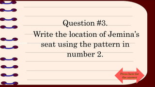 Question #3.
Write the location of Jemina’s
seat using the pattern in
number 2.
Press here for
the answer
 
