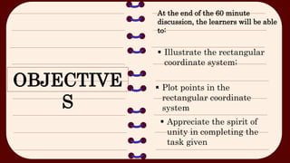 OBJECTIVE
S
At the end of the 60 minute
discussion, the learners will be able
to:
 Illustrate the rectangular
coordinate system;
 Plot points in the
rectangular coordinate
system
 Appreciate the spirit of
unity in completing the
task given
 