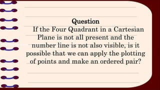 Question
If the Four Quadrant in a Cartesian
Plane is not all present and the
number line is not also visible, is it
possible that we can apply the plotting
of points and make an ordered pair?
 