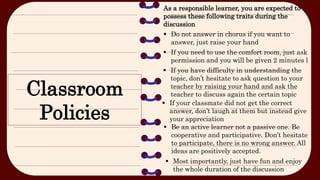 Classroom
Policies
As a responsible learner, you are expected to
possess these following traits during the
discussion
 Do not answer in chorus if you want to
answer, just raise your hand
 If you need to use the comfort room, just ask
permission and you will be given 2 minutes l
 If you have difficulty in understanding the
topic, don’t hesitate to ask question to your
teacher by raising your hand and ask the
teacher to discuss again the certain topic
 Most importantly, just have fun and enjoy
the whole duration of the discussion
 Be an active learner not a passive one. Be
cooperative and participative. Don’t hesitate
to participate, there is no wrong answer. All
ideas are positively accepted.
 If your classmate did not get the correct
answer, don’t laugh at them but instead give
your appreciation
 