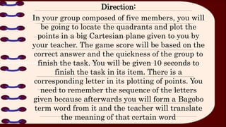 Direction:
In your group composed of five members, you will
be going to locate the quadrants and plot the
points in a big Cartesian plane given to you by
your teacher. The game score will be based on the
correct answer and the quickness of the group to
finish the task. You will be given 10 seconds to
finish the task in its item. There is a
corresponding letter in its plotting of points. You
need to remember the sequence of the letters
given because afterwards you will form a Bagobo
term word from it and the teacher will translate
the meaning of that certain word
 