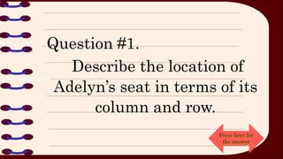 Question #1.
Describe the location of
Adelyn’s seat in terms of its
column and row.
Press here for
the answer
 