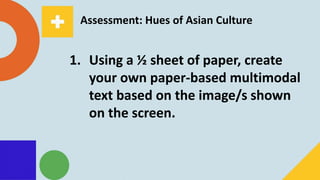 Assessment: Hues of Asian Culture
1. Using a ½ sheet of paper, create
your own paper-based multimodal
text based on the image/s shown
on the screen.
 
