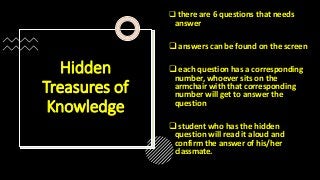 Hidden
Treasures of
Knowledge
 there are 6 questions that needs
answer
 answers can be found on the screen
 each question has a corresponding
number, whoever sits on the
armchair with that corresponding
number will get to answer the
question
 student who has the hidden
question will read it aloud and
confirm the answer of his/her
classmate.
 